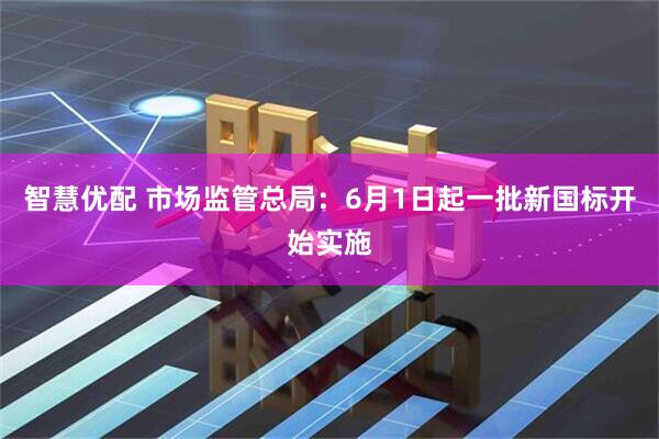 智慧优配 市场监管总局：6月1日起一批新国标开始实施