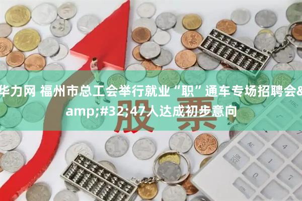 华力网 福州市总工会举行就业“职”通车专场招聘会&#32;47人达成初步意向