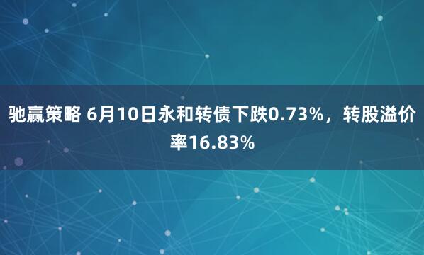 驰赢策略 6月10日永和转债下跌0.73%，转股溢价率16.83%