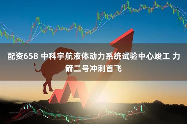 配资658 中科宇航液体动力系统试验中心竣工 力箭二号冲刺首飞
