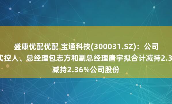 盛康优配优配 宝通科技(300031.SZ)：公司控股股东及实控人、总经理包志方和副总经理唐宇拟合计减持2.36%公司股份