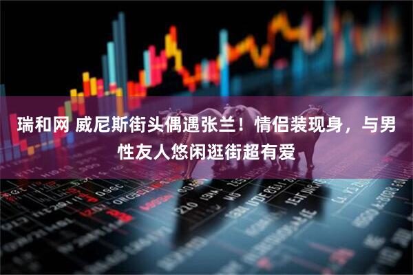 瑞和网 威尼斯街头偶遇张兰！情侣装现身，与男性友人悠闲逛街超有爱