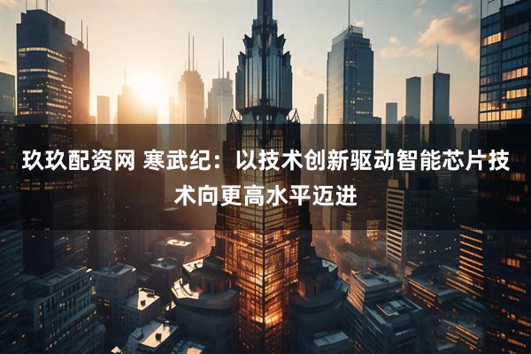 玖玖配资网 寒武纪：以技术创新驱动智能芯片技术向更高水平迈进