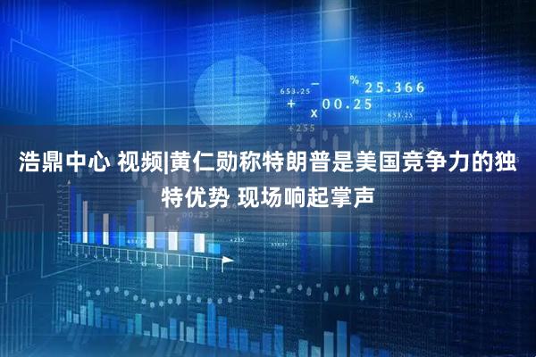 浩鼎中心 视频|黄仁勋称特朗普是美国竞争力的独特优势 现场响起掌声