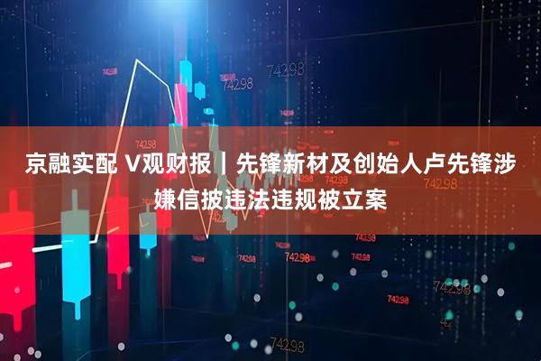 京融实配 V观财报｜先锋新材及创始人卢先锋涉嫌信披违法违规被立案