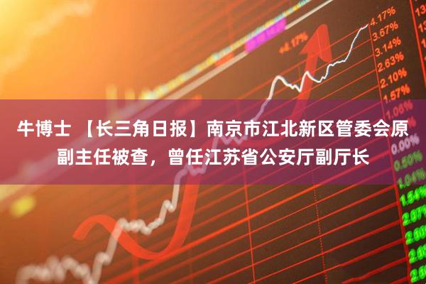 牛博士 【长三角日报】南京市江北新区管委会原副主任被查，曾任江苏省公安厅副厅长