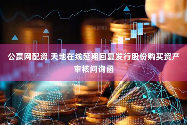 公赢网配资 天地在线延期回复发行股份购买资产审核问询函