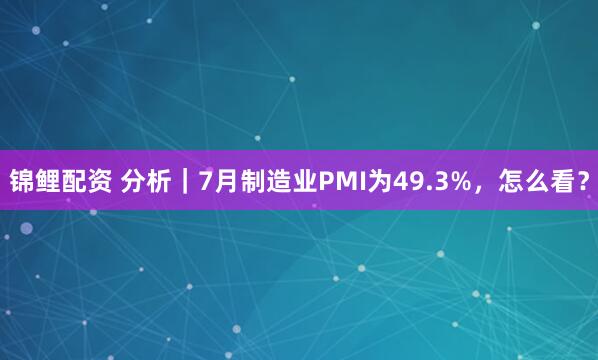 锦鲤配资 分析｜7月制造业PMI为49.3%，怎么看？
