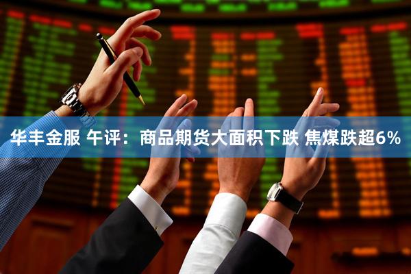 华丰金服 午评：商品期货大面积下跌 焦煤跌超6%