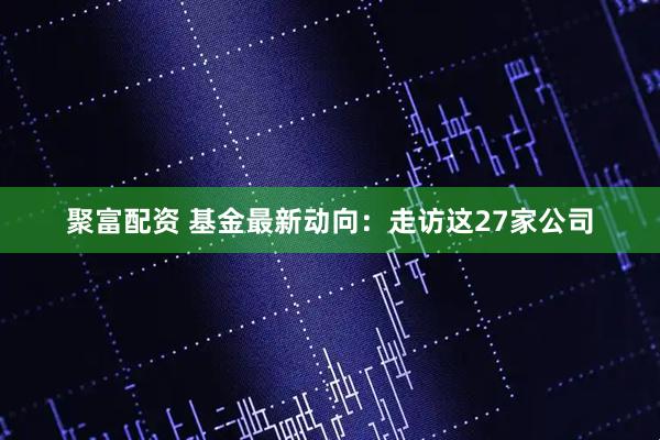 聚富配资 基金最新动向：走访这27家公司