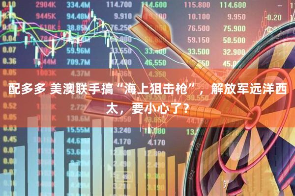 配多多 美澳联手搞“海上狙击枪”，解放军远洋西太，要小心了？