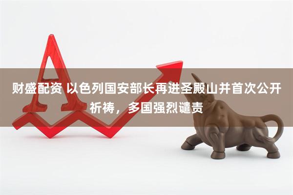 财盛配资 以色列国安部长再进圣殿山并首次公开祈祷，多国强烈谴责