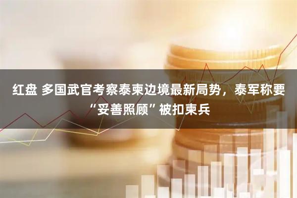 红盘 多国武官考察泰柬边境最新局势，泰军称要“妥善照顾”被扣柬兵