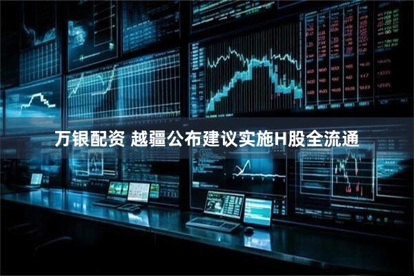 万银配资 越疆公布建议实施H股全流通