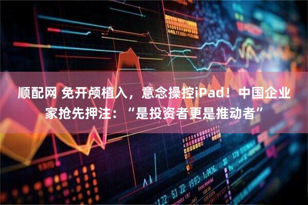 顺配网 免开颅植入，意念操控iPad！中国企业家抢先押注：“是投资者更是推动者”