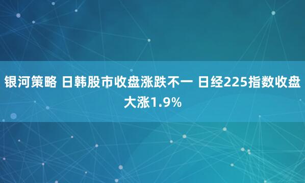 银河策略 日韩股市收盘涨跌不一 日经225指数收盘大涨1.9%