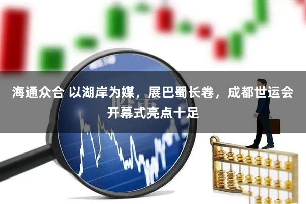 海通众合 以湖岸为媒，展巴蜀长卷，成都世运会开幕式亮点十足
