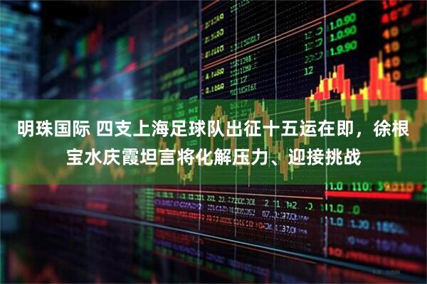 明珠国际 四支上海足球队出征十五运在即，徐根宝水庆霞坦言将化解压力、迎接挑战