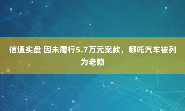 信通实盘 因未履行5.7万元案款，哪吒汽车被列为老赖
