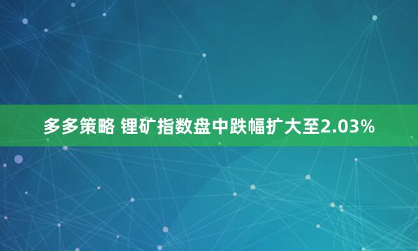 多多策略 锂矿指数盘中跌幅扩大至2.03%