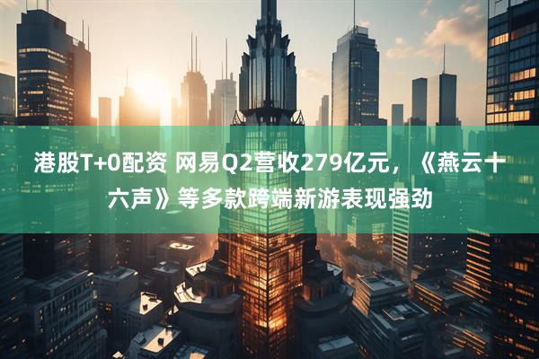 港股T+0配资 网易Q2营收279亿元，《燕云十六声》等多款跨端新游表现强劲