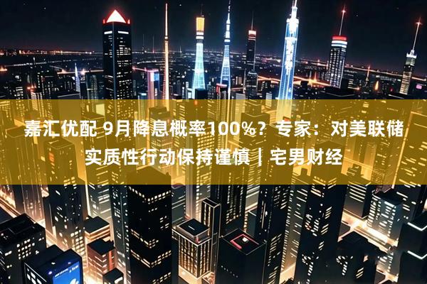 嘉汇优配 9月降息概率100%？专家：对美联储实质性行动保持谨慎｜宅男财经