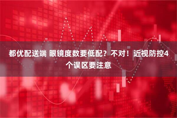 都优配送端 眼镜度数要低配？不对！近视防控4个误区要注意
