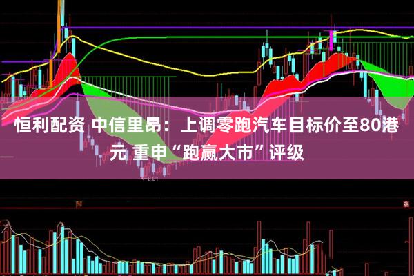 恒利配资 中信里昂：上调零跑汽车目标价至80港元 重申“跑赢大市”评级