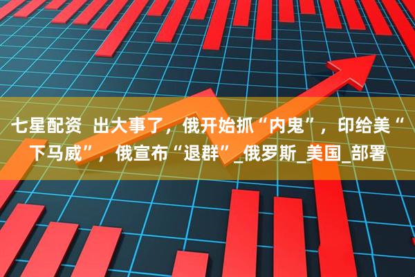 七星配资  出大事了，俄开始抓“内鬼”，印给美“下马威”，俄宣布“退群”_俄罗斯_美国_部署