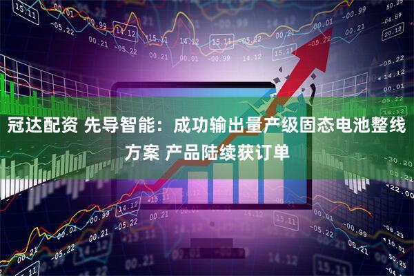 冠达配资 先导智能：成功输出量产级固态电池整线方案 产品陆续获订单