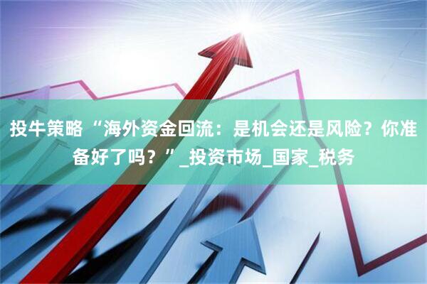 投牛策略 “海外资金回流：是机会还是风险？你准备好了吗？”_投资市场_国家_税务