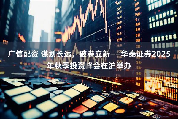 广信配资 谋划长远，破卷立新——华泰证券2025年秋季投资峰会在沪举办
