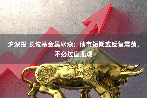 沪深投 长城基金吴冰燕：债市短期或反复震荡，不必过度悲观
