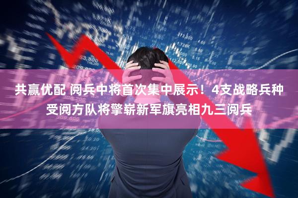 共赢优配 阅兵中将首次集中展示！4支战略兵种受阅方队将擎崭新军旗亮相九三阅兵