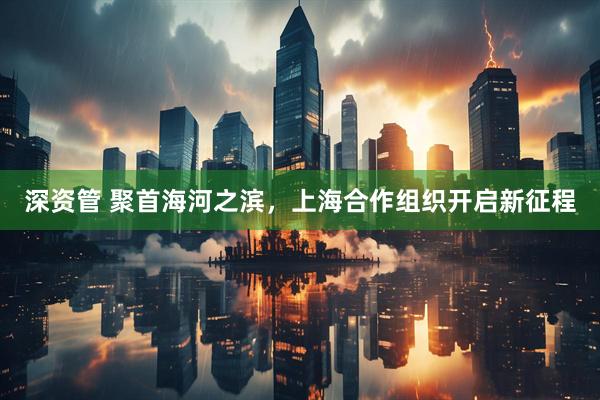 深资管 聚首海河之滨，上海合作组织开启新征程