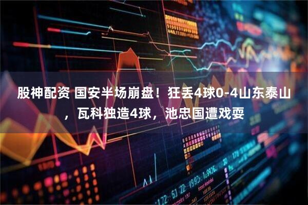 股神配资 国安半场崩盘！狂丢4球0-4山东泰山，瓦科独造4球，池忠国遭戏耍