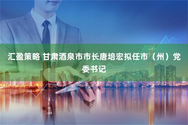 汇盈策略 甘肃酒泉市市长唐培宏拟任市（州）党委书记