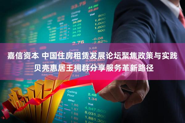 嘉信资本 中国住房租赁发展论坛聚焦政策与实践 贝壳惠居王拥群分享服务革新路径