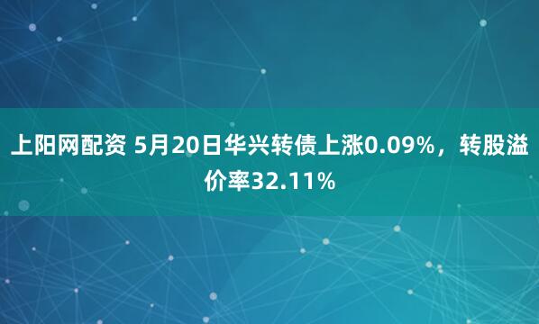 上阳网配资 5月20日华兴转债上涨0.09%，转股溢价率32.11%
