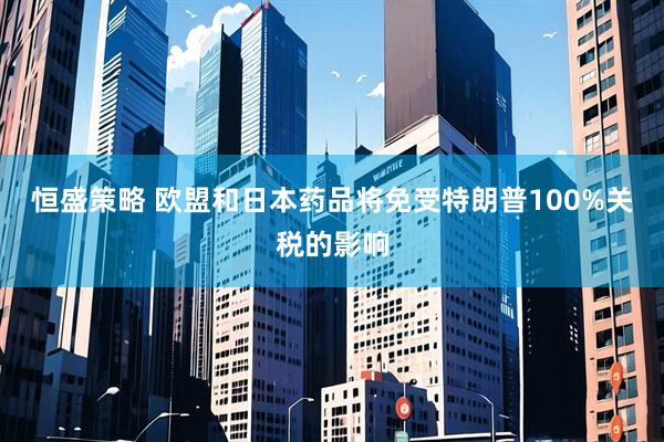 恒盛策略 欧盟和日本药品将免受特朗普100%关税的影响
