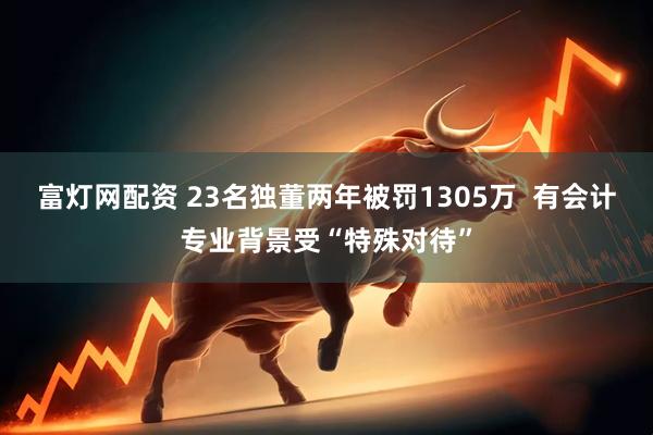富灯网配资 23名独董两年被罚1305万  有会计专业背景受“特殊对待”