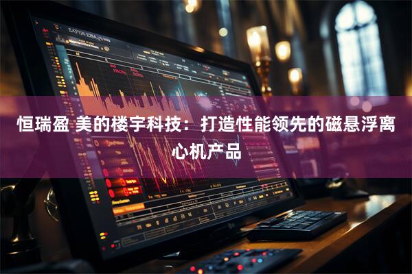 恒瑞盈 美的楼宇科技：打造性能领先的磁悬浮离心机产品