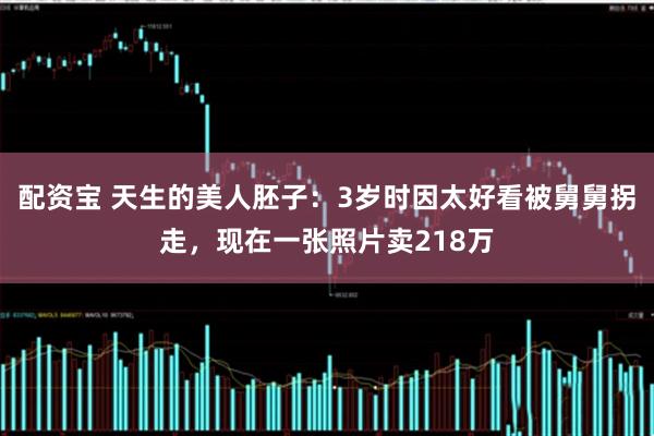 配资宝 天生的美人胚子:3岁时因太好看被舅舅拐走,现在一张照片卖218万