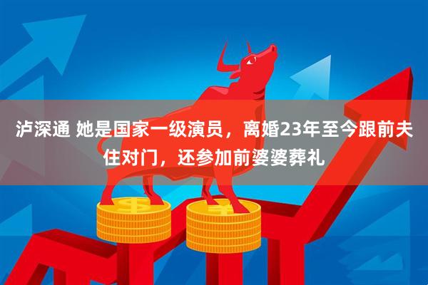泸深通 她是国家一级演员，离婚23年至今跟前夫住对门，还参加前婆婆葬礼